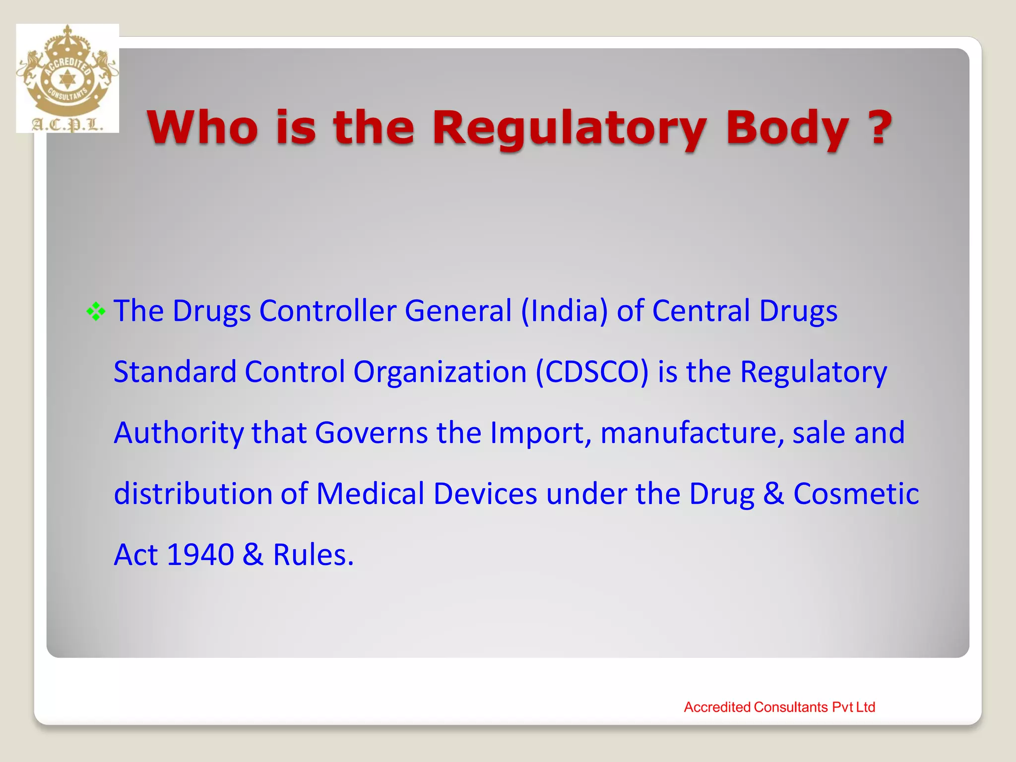 Who is the Regulatory Body ?
 The Drugs Controller General (India) of Central Drugs
Standard Control Organization (CDSCO) is the Regulatory
Authority that Governs the Import, manufacture, sale and
distribution of Medical Devices under the Drug & Cosmetic
Act 1940 & Rules.
Accredited Consultants Pvt Ltd
 