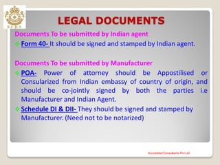 LEGAL DOCUMENTS
Documents To be submitted by Indian agent
 Form 40- It should be signed and stamped by Indian agent.
Documents To be submitted by Manufacturer
 POA- Power of attorney should be Appostilised or
Consularized from Indian embassy of country of origin, and
should be co-jointly signed by both the parties i.e
Manufacturer and Indian Agent.
 Schedule DI & DII- They should be signed and stamped by
Manufacturer. (Need not to be notarized)
Accredited Consultants Pvt Ltd
 