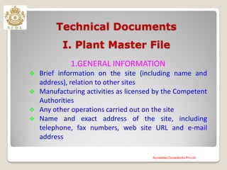 Technical Documents
I. Plant Master File
1.GENERAL INFORMATION
 Brief information on the site (including name and
address), relation to other sites
 Manufacturing activities as licensed by the Competent
Authorities
 Any other operations carried out on the site
 Name and exact address of the site, including
telephone, fax numbers, web site URL and e-mail
address
Accredited Consultants Pvt Ltd
 
