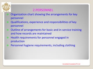 2.PERSONNEL
 Organization chart showing the arrangements for key
personnel
 Qualifications, experience and responsibilities of key
personnel
 Outline of arrangements for basic and in-service training
and how records are maintained
 Health requirements for personnel engaged in
production
 Personnel hygiene requirements, including clothing
Accredited Consultants Pvt Ltd
 
