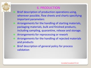 6. PRODUCTION
 Brief description of production operations using,
wherever possible, flow sheets and charts specifying
important parameters
 Arrangements for the handling of starting materials,
packaging materials, bulk and finished products,
including sampling, quarantine, release and storage.
 Arrangements for reprocessing or rework
 Arrangements for the handling of rejected materials
and products
 Brief description of general policy for process
validation
Accredited Consultants Pvt Ltd
 
