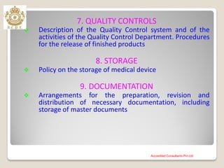7. QUALITY CONTROLS
 Description of the Quality Control system and of the
activities of the Quality Control Department. Procedures
for the release of finished products
8. STORAGE
 Policy on the storage of medical device
9. DOCUMENTATION
 Arrangements for the preparation, revision and
distribution of necessary documentation, including
storage of master documents
Accredited Consultants Pvt Ltd
 