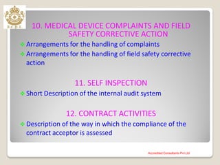 10. MEDICAL DEVICE COMPLAINTS AND FIELD
SAFETY CORRECTIVE ACTION
 Arrangements for the handling of complaints
 Arrangements for the handling of field safety corrective
action
11. SELF INSPECTION
 Short Description of the internal audit system
12. CONTRACT ACTIVITIES
 Description of the way in which the compliance of the
contract acceptor is assessed
Accredited Consultants Pvt Ltd
 