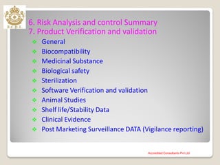 6. Risk Analysis and control Summary
7. Product Verification and validation
 General
 Biocompatibility
 Medicinal Substance
 Biological safety
 Sterilization
 Software Verification and validation
 Animal Studies
 Shelf life/Stability Data
 Clinical Evidence
 Post Marketing Surveillance DATA (Vigilance reporting)
Accredited Consultants Pvt Ltd
 