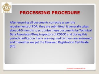 PROCESSING PROCEDURE
After ensuring all documents correctly as per the
requirements of FDA, they are submitted. It generally takes
about 4-5 months to scrutinize these documents by Technical
Data Associates/Drug inspectors of CDSCO and during this
period clarification if any, are required by them are answered
and thereafter we get the Renewed Registration Certificate
(RC).
Accredited Consultants Pvt Ltd
 
