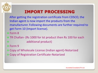 IMPORT PROCESSING
After getting the registration certificate from CDSCO, the
Indian agent is now import the products from the
manufacturer. Following documents are further required to
get Form 10 (Import license).
 Form 8
 TR Challan- (Rs 1000 for Ist product then Rs 100 for each
 additional product)
 Form 9
 Copy of Wholesale License (Indian agent)-Notarized
 Copy of Registration Certificate-Notarized
Accredited Consultants Pvt Ltd
 