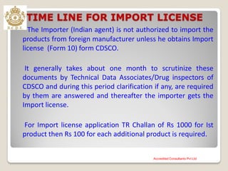 TIME LINE FOR IMPORT LICENSE
The Importer (Indian agent) is not authorized to import the
products from foreign manufacturer unless he obtains Import
license (Form 10) form CDSCO.
It generally takes about one month to scrutinize these
documents by Technical Data Associates/Drug inspectors of
CDSCO and during this period clarification if any, are required
by them are answered and thereafter the importer gets the
Import license.
For Import license application TR Challan of Rs 1000 for Ist
product then Rs 100 for each additional product is required.
Accredited Consultants Pvt Ltd
 