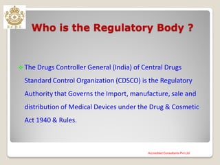 Who is the Regulatory Body ?
 The Drugs Controller General (India) of Central Drugs
Standard Control Organization (CDSCO) is the Regulatory
Authority that Governs the Import, manufacture, sale and
distribution of Medical Devices under the Drug & Cosmetic
Act 1940 & Rules.
Accredited Consultants Pvt Ltd
 