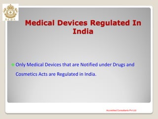 Medical Devices Regulated In
India
 Only Medical Devices that are Notified under Drugs and
Cosmetics Acts are Regulated in India.
Accredited Consultants Pvt Ltd
 
