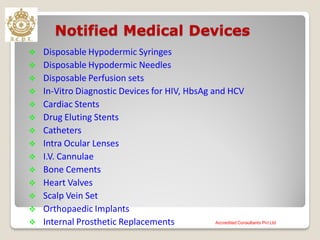 Notified Medical Devices
 Disposable Hypodermic Syringes
 Disposable Hypodermic Needles
 Disposable Perfusion sets
 In-Vitro Diagnostic Devices for HIV, HbsAg and HCV
 Cardiac Stents
 Drug Eluting Stents
 Catheters
 Intra Ocular Lenses
 I.V. Cannulae
 Bone Cements
 Heart Valves
 Scalp Vein Set
 Orthopaedic Implants
 Internal Prosthetic Replacements Accredited Consultants Pvt Ltd
 