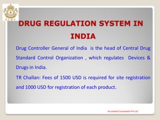 DRUG REGULATION SYSTEM IN
INDIA
Drug Controller General of India is the head of Central Drug
Standard Control Organization , which regulates Devices &
Drugs in India.
TR Challan: Fees of 1500 USD is required for site registration
and 1000 USD for registration of each product.
Accredited Consultants Pvt Ltd
 