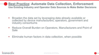 15
Best Practice: Automate Data Collection, Enforcement
Use Existing Industry and Operator Data Sources to Make Better Decisions
 Broaden the data set by leveraging data already available or
collected by device manufacturers, operators, government and
industry consortiums
 Reduce Overall Burden on Operators, Manufacturers and Point of
Sale
 Eliminate human factors in data collection, when possible
 