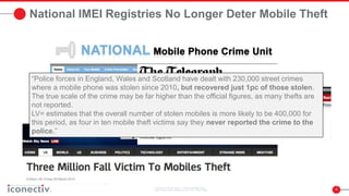 4
National IMEI Registries No Longer Deter Mobile Theft
“Police forces in England, Wales and Scotland have dealt with 230,000 street crimes
where a mobile phone was stolen since 2010, but recovered just 1pc of those stolen.
The true scale of the crime may be far higher than the official figures, as many thefts are
not reported.
LV= estimates that the overall number of stolen mobiles is more likely to be 400,000 for
this period, as four in ten mobile theft victims say they never reported the crime to the
police.”
 