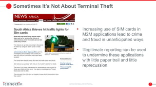 7
Sometimes It’s Not About Terminal Theft
 Increasing use of SIM cards in
M2M applications lead to crime
and fraud in unanticipated ways
 Illegitimate reporting can be used
to undermine these applications
with little paper trail and little
reprecussion
 