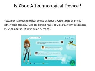 Is Xbox A Technological Device?Yes, Xbox is a technological device as it has a wide range of things other then gaming, such as; playing music & video’s, internet accesses,viewing photos, TV (live or on demand).