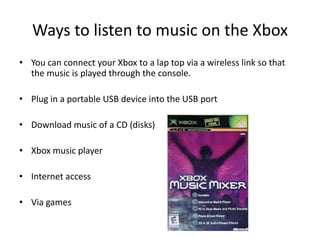 Ways to listen to music on the XboxYou can connect your Xbox to a lap top via a wireless link so that the music is played through the console.Plug in a portable USB device into the USB portDownload music of a CD (disks)Xbox music playerInternet access Via games