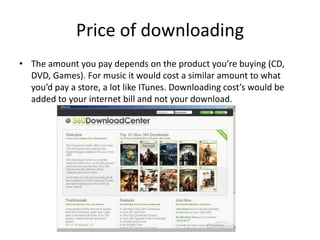 Price of downloadingThe amount you pay depends on the product you’re buying (CD, DVD, Games). For music it would cost a similar amount to what you’d pay a store, a lot like ITunes. Downloading cost’s would be added to your internet bill and not your download. 