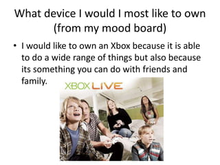 What device I would I most like to own (from my mood board)I would like to own an Xbox because it is able to do a wide range of things but also because its something you can do with friends and family. 