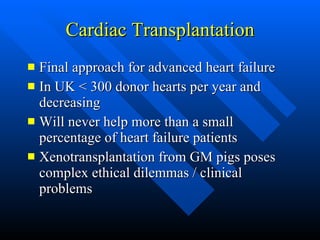 Cardiac Transplantation Final approach for advanced heart failure In UK < 300 donor hearts per year and decreasing Will never help more than a small percentage of heart failure patients Xenotransplantation from GM pigs poses complex ethical dilemmas / clinical problems  