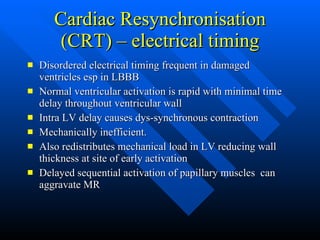 Cardiac Resynchronisation (CRT) – electrical timing Disordered electrical timing frequent in damaged ventricles esp in LBBB Normal ventricular activation is rapid with minimal time delay throughout ventricular wall Intra LV delay causes dys-synchronous contraction Mechanically inefficient. Also redistributes mechanical load in LV reducing wall thickness at site of early activation Delayed sequential activation of papillary muscles  can aggravate MR 