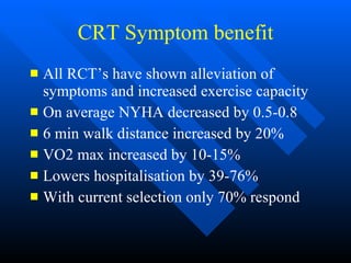 CRT Symptom benefit All RCT’s have shown alleviation of symptoms and increased exercise capacity On average NYHA decreased by 0.5-0.8 6 min walk distance increased by 20% VO2 max increased by 10-15% Lowers hospitalisation by 39-76% With current selection only 70% respond 
