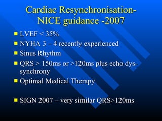 Cardiac Resynchronisation- NICE guidance -2007 LVEF < 35% NYHA 3 – 4 recently experienced Sinus Rhythm QRS > 150ms or >120ms plus echo dys-synchrony Optimal Medical Therapy SIGN 2007 – very similar QRS>120ms 