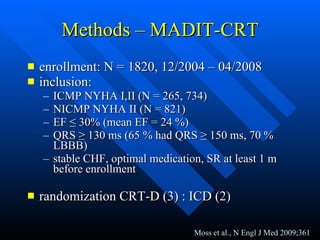 Methods – MADIT-CRT enrollment: N = 1820, 12/2004 – 04/2008 inclusion: ICMP NYHA I,II (N = 265, 734) NICMP NYHA II (N = 821) EF  ≤  30% (mean EF = 24 %) QRS  ≥  130 ms (65 % had QRS  ≥  150 ms, 70 % LBBB) stable CHF, optimal medication, SR at least 1 m before enrollment randomization CRT-D (3) : ICD (2) Moss et al., N Engl J Med 2009;361 