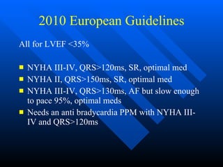 2010 European Guidelines All for LVEF <35% NYHA III-IV, QRS>120ms, SR, optimal med NYHA II, QRS>150ms, SR, optimal med NYHA III-IV, QRS>130ms, AF but slow enough to pace 95%, optimal meds Needs an anti bradycardia PPM with NYHA III-IV and QRS>120ms  