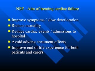 NSF - Aim of treating cardiac failure Improve symptoms / slow deterioration Reduce mortality Reduce cardiac events / admissions to hospital Avoid adverse treatment effects Improve end of life experience for both patients and carers 