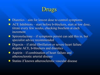 Drugs  Diuretics – aim for lowest dose to control symptoms ACE Inhibitors – start before b-blockers, start at low dose, titrate every few weeks, checking biochem at each increment Spironolactone – if symptoms persist can add this in, but specialist advice recommended Digoxin – if atrial fibrillation or severe heart failure despite ACE, b-blockers and diuretics Aspirin – if combination of heart failure and atherosclerotic arterial disease Statins if known atherosclerotic vascular disease 