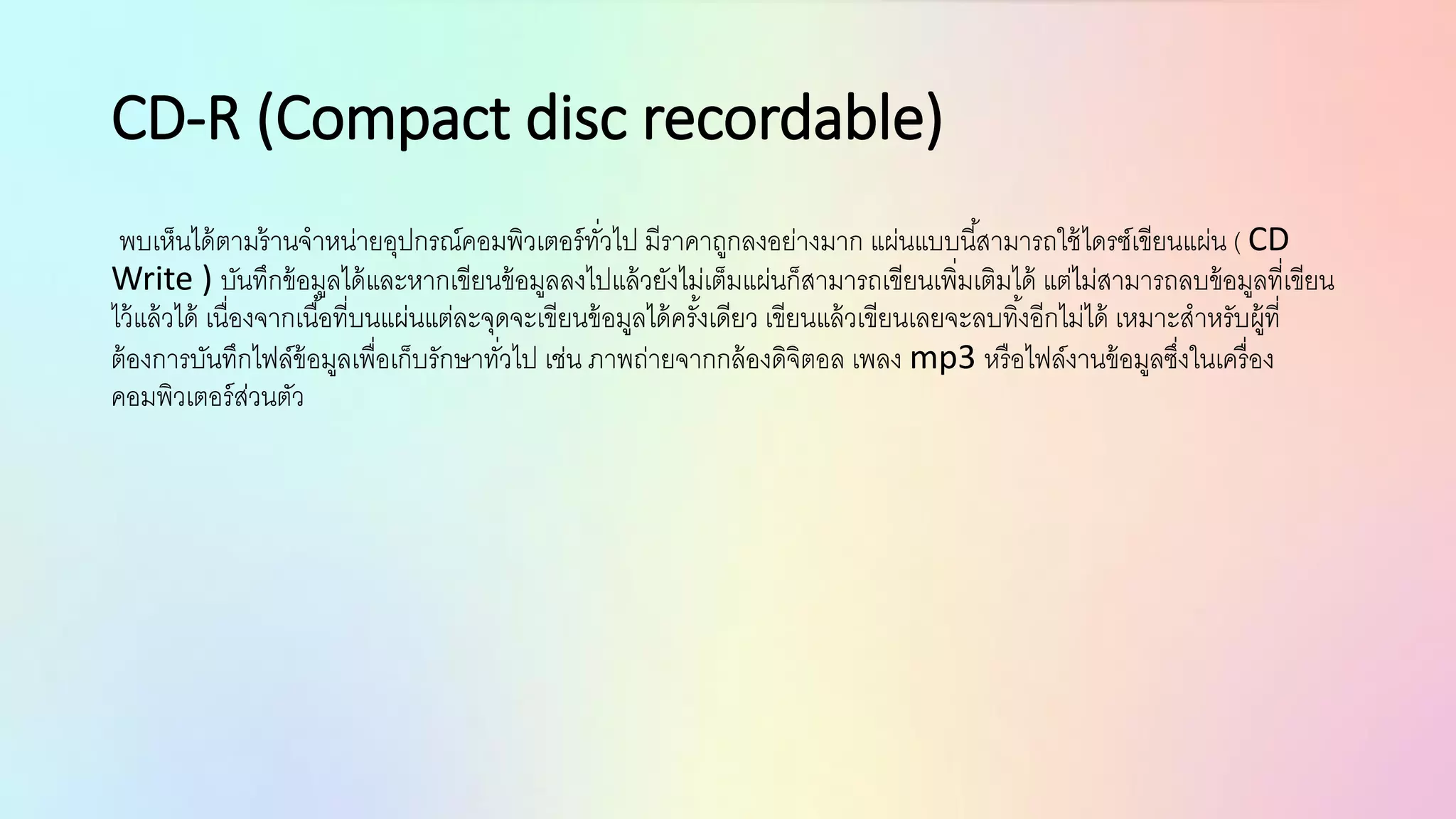 CD-R (Compact disc recordable)
พบเห็นได้ตามร้านจาหน่ายอุปกรณ์คอมพิวเตอร์ทั่วไป มีราคาถูกลงอย่างมาก แผ่นแบบนี้สามารถใช้ไดรซ์เขียนแผ่น ( CD
Write ) บันทึกข้อมูลได้และหากเขียนข้อมูลลงไปแล้วยังไม่เต็มแผ่นก็สามารถเขียนเพิ่มเติมได้ แต่ไม่สามารถลบข้อมูลที่เขียน
ไว้แล้วได้ เนื่องจากเนื้อที่บนแผ่นแต่ละจุดจะเขียนข้อมูลได้ครั้งเดียว เขียนแล้วเขียนเลยจะลบทิ้งอีกไม่ได้ เหมาะสาหรับผู้ที่
ต้องการบันทึกไฟล์ข้อมูลเพื่อเก็บรักษาทั่วไป เช่น ภาพถ่ายจากกล้องดิจิตอล เพลง mp3 หรือไฟล์งานข้อมูลซึ่งในเครื่อง
คอมพิวเตอร์ส่วนตัว
 