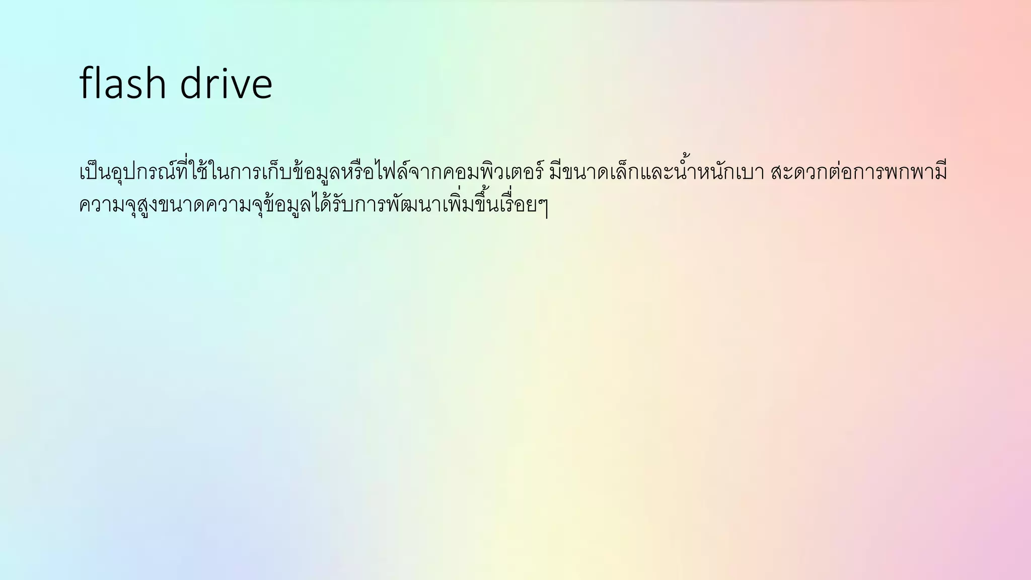 flash drive
เป็นอุปกรณ์ที่ใช้ในการเก็บข้อมูลหรือไฟล์จากคอมพิวเตอร์ มีขนาดเล็กและน้าหนักเบา สะดวกต่อการพกพามี
ความจุสูงขนาดความจุข้อมูลได้รับการพัฒนาเพิ่มขึ้นเรื่อยๆ
 