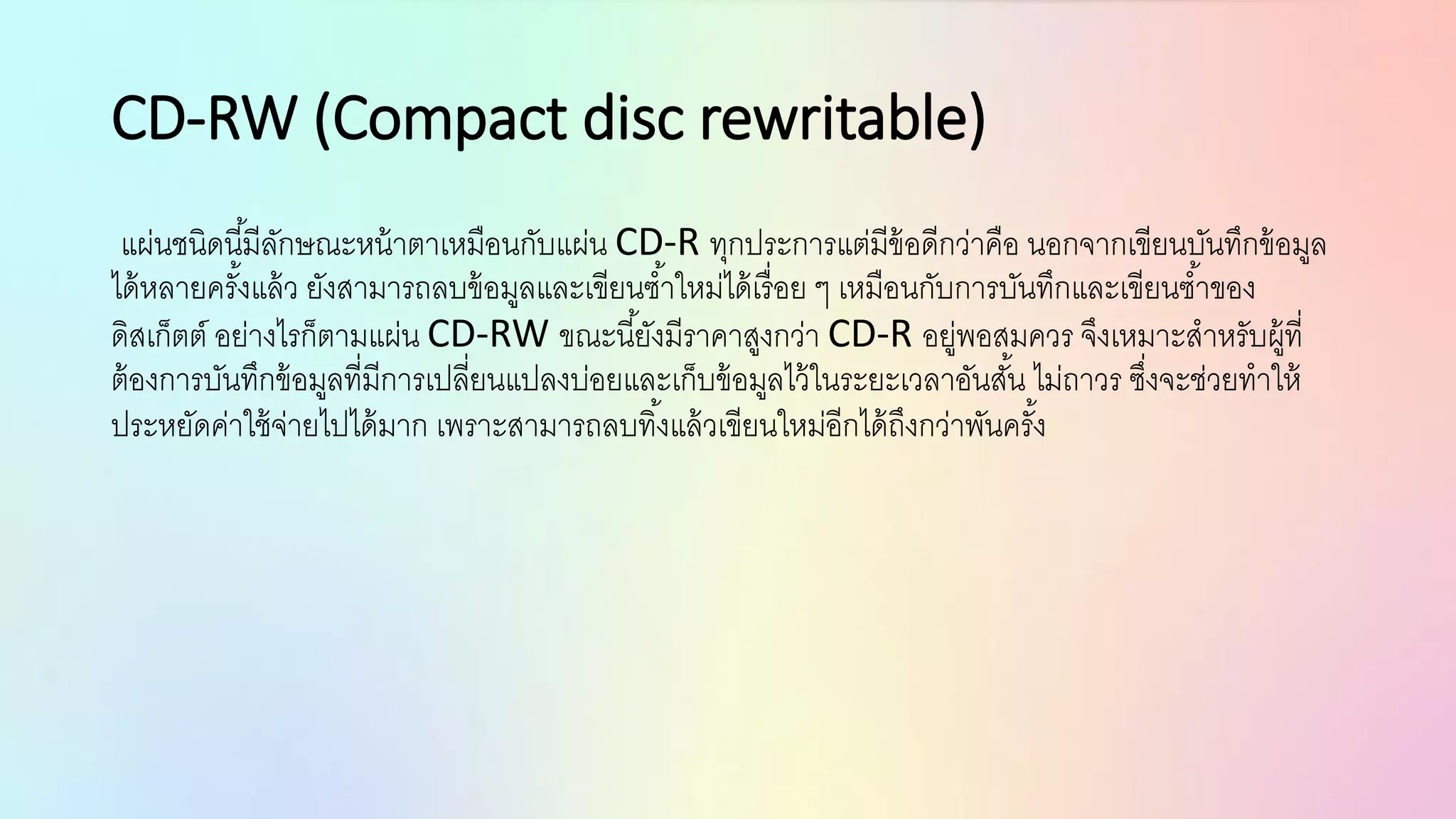 CD-RW (Compact disc rewritable)
แผ่นชนิดนี้มีลักษณะหน้าตาเหมือนกับแผ่น CD-R ทุกประการแต่มีข้อดีกว่าคือ นอกจากเขียนบันทึกข้อมูล
ได้หลายครั้งแล้ว ยังสามารถลบข้อมูลและเขียนซ้าใหม่ได้เรื่อย ๆ เหมือนกับการบันทึกและเขียนซ้าของ
ดิสเก็ตต์ อย่างไรก็ตามแผ่น CD-RW ขณะนี้ยังมีราคาสูงกว่า CD-R อยู่พอสมควร จึงเหมาะสาหรับผู้ที่
ต้องการบันทึกข้อมูลที่มีการเปลี่ยนแปลงบ่อยและเก็บข้อมูลไว้ในระยะเวลาอันสั้น ไม่ถาวร ซึ่งจะช่วยทาให้
ประหยัดค่าใช้จ่ายไปได้มาก เพราะสามารถลบทิ้งแล้วเขียนใหม่อีกได้ถึงกว่าพันครั้ง
 