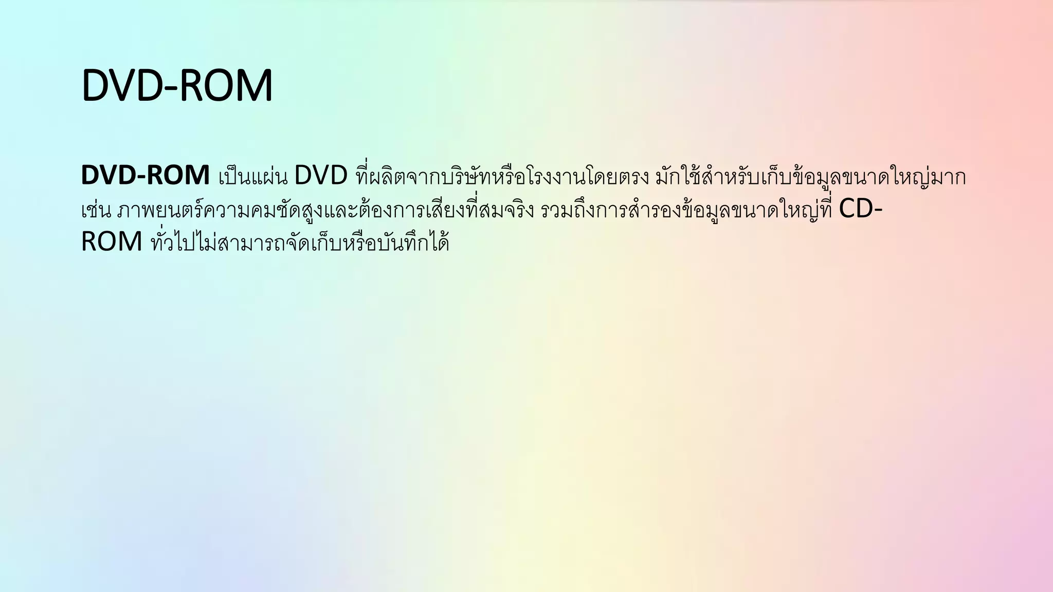 DVD-ROM
DVD-ROM เป็นแผ่น DVD ที่ผลิตจากบริษัทหรือโรงงานโดยตรง มักใช้สาหรับเก็บข้อมูลขนาดใหญ่มาก
เช่น ภาพยนตร์ความคมชัดสูงและต้องการเสียงที่สมจริง รวมถึงการสารองข้อมูลขนาดใหญ่ที่ CD-
ROM ทั่วไปไม่สามารถจัดเก็บหรือบันทึกได้
 