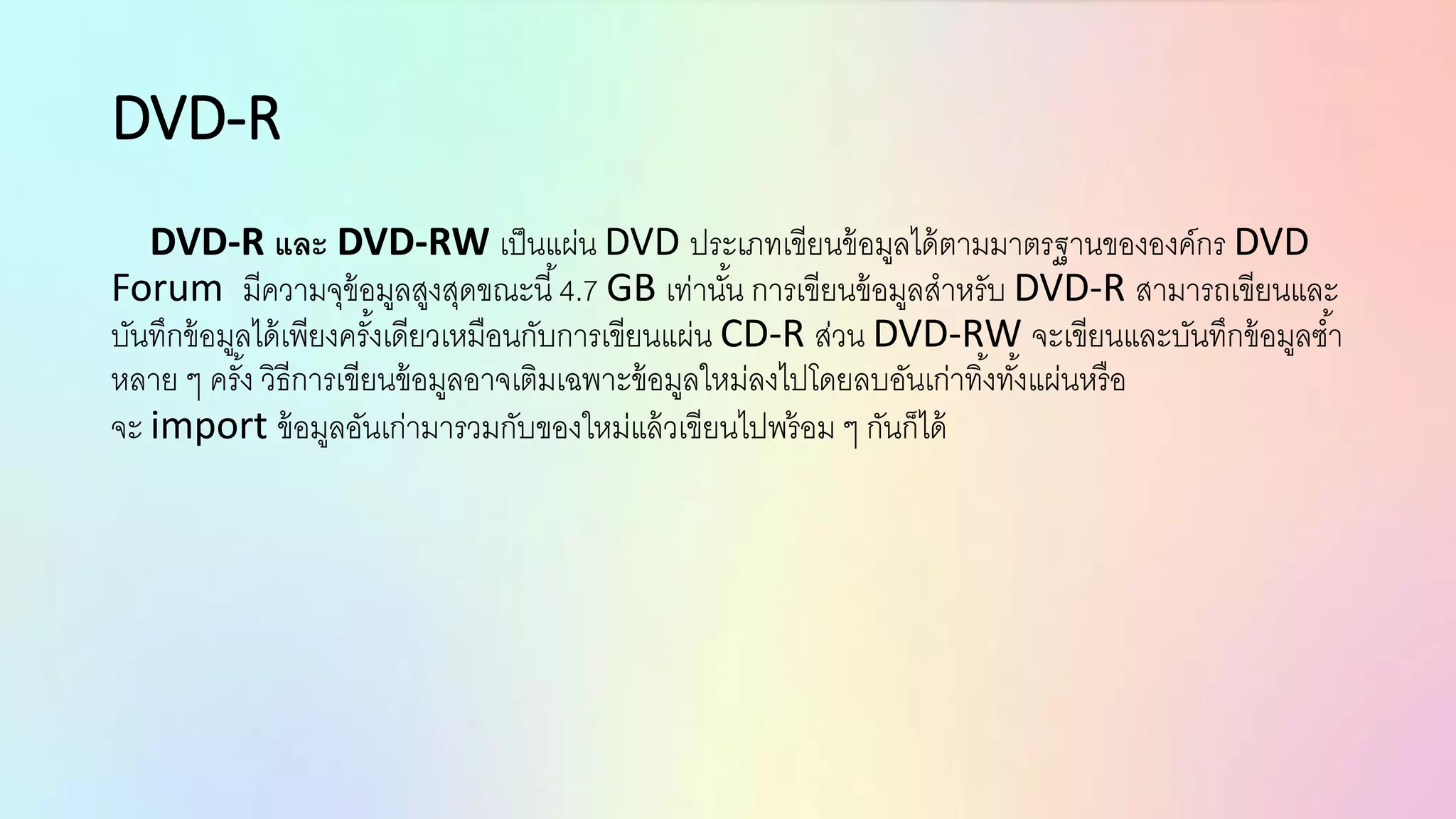 DVD-R
DVD-R และ DVD-RW เป็นแผ่น DVD ประเภทเขียนข้อมูลได้ตามมาตรฐานขององค์กร DVD
Forum มีความจุข้อมูลสูงสุดขณะนี้4.7 GB เท่านั้น การเขียนข้อมูลสาหรับ DVD-R สามารถเขียนและ
บันทึกข้อมูลได้เพียงครั้งเดียวเหมือนกับการเขียนแผ่น CD-R ส่วน DVD-RW จะเขียนและบันทึกข้อมูลซ้า
หลาย ๆ ครั้ง วิธีการเขียนข้อมูลอาจเติมเฉพาะข้อมูลใหม่ลงไปโดยลบอันเก่าทิ้งทั้งแผ่นหรือ
จะ import ข้อมูลอันเก่ามารวมกับของใหม่แล้วเขียนไปพร้อม ๆ กันก็ได้
 