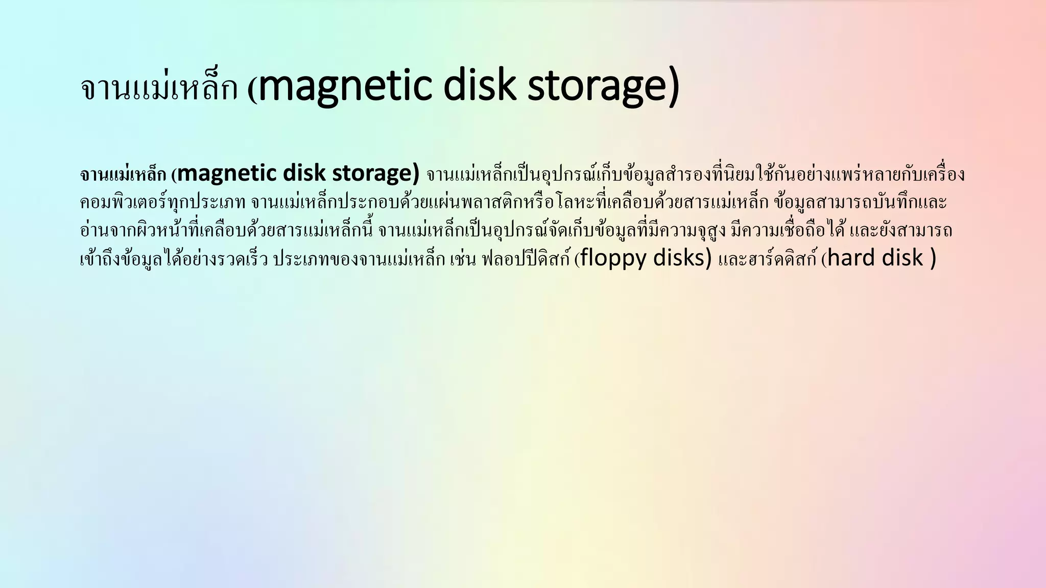 จำนแม่เหล็ก (magnetic disk storage)
จานแม่เหล็ก (magnetic disk storage) จำนแม่เหล็กเป็นอุปกรณ์เก็บข้อมูลสำรองที่นิยมใช้กันอย่ำงแพร่หลำยกับเครื่อง
คอมพิวเตอร์ทุกประเภท จำนแม่เหล็กประกอบด้วยแผ่นพลำสติกหรือโลหะที่เคลือบด้วยสำรแม่เหล็ก ข้อมูลสำมำรถบันทึกและ
อ่ำนจำกผิวหน้ำที่เคลือบด้วยสำรแม่เหล็กนี้ จำนแม่เหล็กเป็นอุปกรณ์จัดเก็บข้อมูลที่มีควำมจุสูง มีควำมเชื่อถือได้และยังสำมำรถ
เข้ำถึงข้อมูลได้อย่ำงรวดเร็ว ประเภทของจำนแม่เหล็ก เช่น ฟลอปปีดิสก์(floppy disks) และฮำร์ดดิสก์ (hard disk )
 