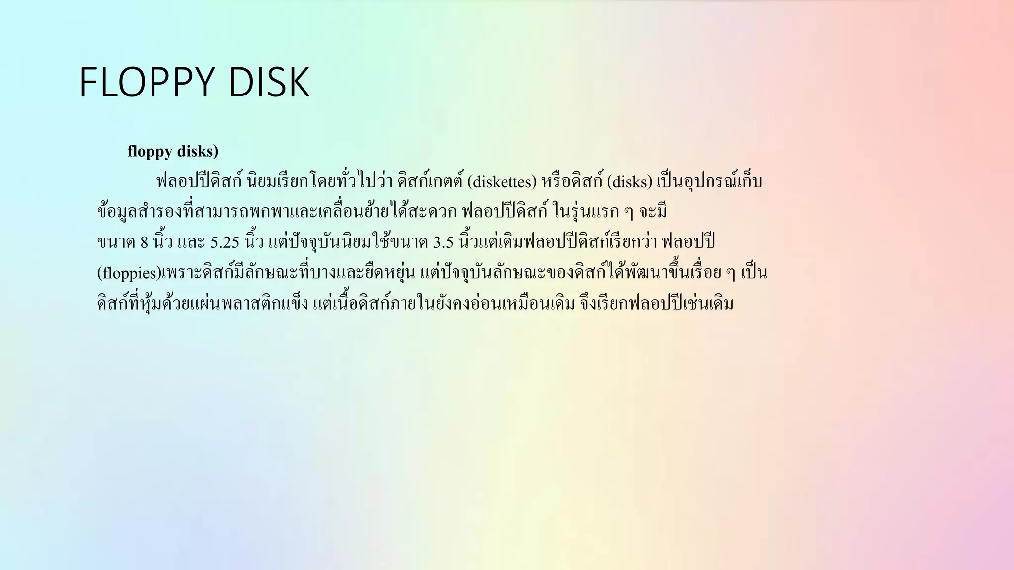FLOPPY DISK
floppy disks)
ฟลอปปีดิสก์นิยมเรียกโดยทั่วไปว่ำ ดิสก์เกตต์ (diskettes) หรือดิสก์ (disks) เป็นอุปกรณ์เก็บ
ข้อมูลสำรองที่สำมำรถพกพำและเคลื่อนย้ำยได้สะดวก ฟลอปปีดิสก์ในรุ่นแรก ๆ จะมี
ขนำด 8 นิ้ว และ 5.25 นิ้ว แต่ปัจจุบันนิยมใช้ขนำด 3.5 นิ้วแต่เดิมฟลอปปีดิสก์เรียกว่ำ ฟลอปปี
(floppies)เพรำะดิสก์มีลักษณะที่บำงและยืดหยุ่น แต่ปัจจุบันลักษณะของดิสก์ได้พัฒนำขึ้นเรื่อย ๆ เป็น
ดิสก์ที่หุ้มด้วยแผ่นพลำสติกแข็ง แต่เนื้อดิสก์ภำยในยังคงอ่อนเหมือนเดิม จึงเรียกฟลอปปีเช่นเดิม
 