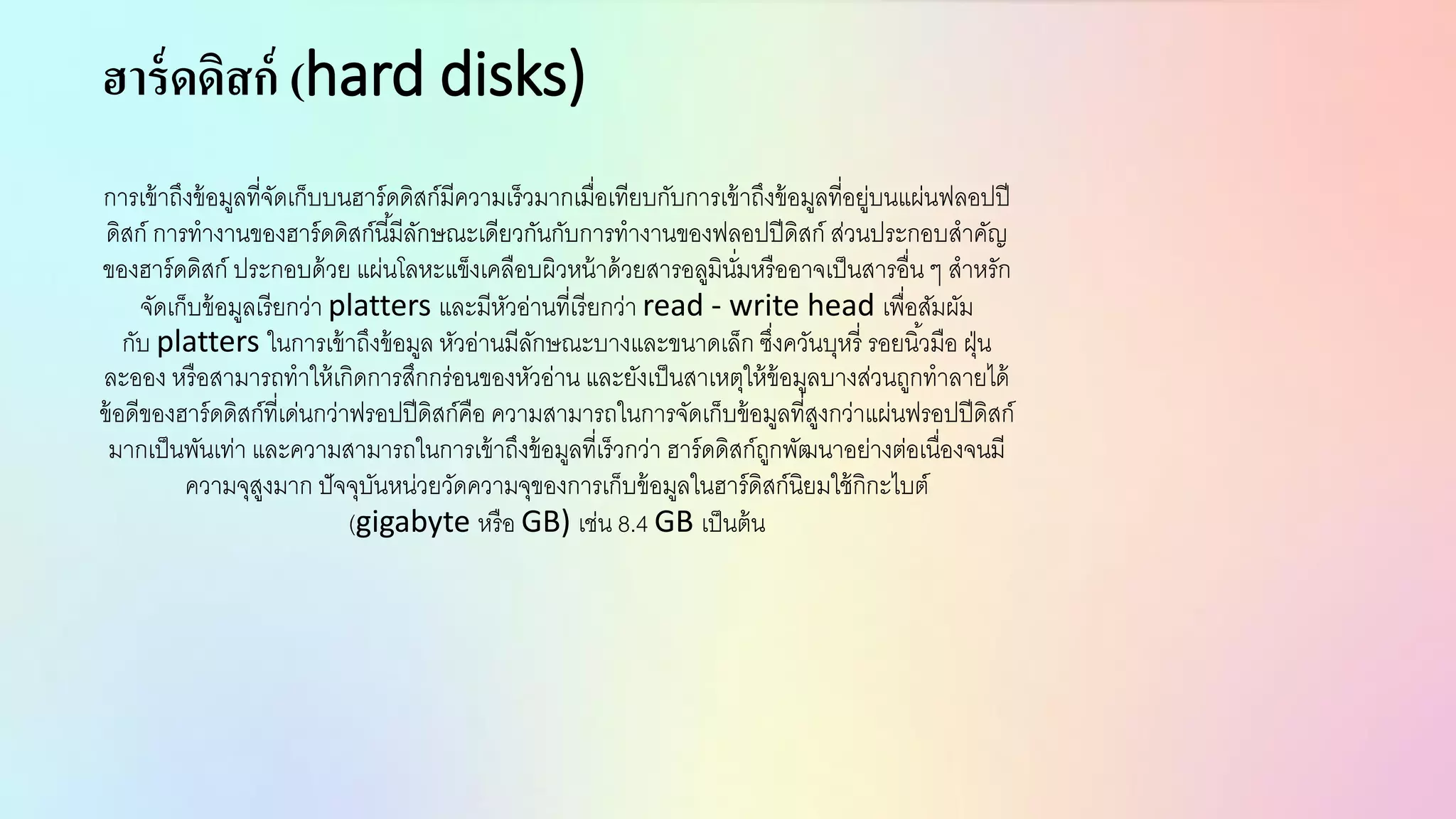 ฮาร์ดดิสก์ (hard disks)
การเข้าถึงข้อมูลที่จัดเก็บบนฮาร์ดดิสก์มีความเร็วมากเมื่อเทียบกับการเข้าถึงข้อมูลที่อยู่บนแผ่นฟลอปปี
ดิสก์ การทางานของฮาร์ดดิสก์นี้มีลักษณะเดียวกันกับการทางานของฟลอปปีดิสก์ ส่วนประกอบสาคัญ
ของฮาร์ดดิสก์ ประกอบด้วย แผ่นโลหะแข็งเคลือบผิวหน้าด้วยสารอลูมินั่มหรืออาจเป็นสารอื่น ๆ สาหรัก
จัดเก็บข้อมูลเรียกว่า platters และมีหัวอ่านที่เรียกว่า read - write head เพื่อสัมผัม
กับ platters ในการเข้าถึงข้อมูล หัวอ่านมีลักษณะบางและขนาดเล็ก ซึ่งควันบุหรี่ รอยนิ้วมือ ฝุ่น
ละออง หรือสามารถทาให้เกิดการสึกกร่อนของหัวอ่าน และยังเป็นสาเหตุให้ข้อมูลบางส่วนถูกทาลายได้
ข้อดีของฮาร์ดดิสก์ที่เด่นกว่าฟรอปปีดิสก์คือ ความสามารถในการจัดเก็บข้อมูลที่สูงกว่าแผ่นฟรอปปีดิสก์
มากเป็นพันเท่า และความสามารถในการเข้าถึงข้อมูลที่เร็วกว่า ฮาร์ดดิสก์ถูกพัฒนาอย่างต่อเนื่องจนมี
ความจุสูงมาก ปัจจุบันหน่วยวัดความจุของการเก็บข้อมูลในฮาร์ดิสก์นิยมใช้กิกะไบต์
(gigabyte หรือ GB) เช่น 8.4 GB เป็นต้น
 