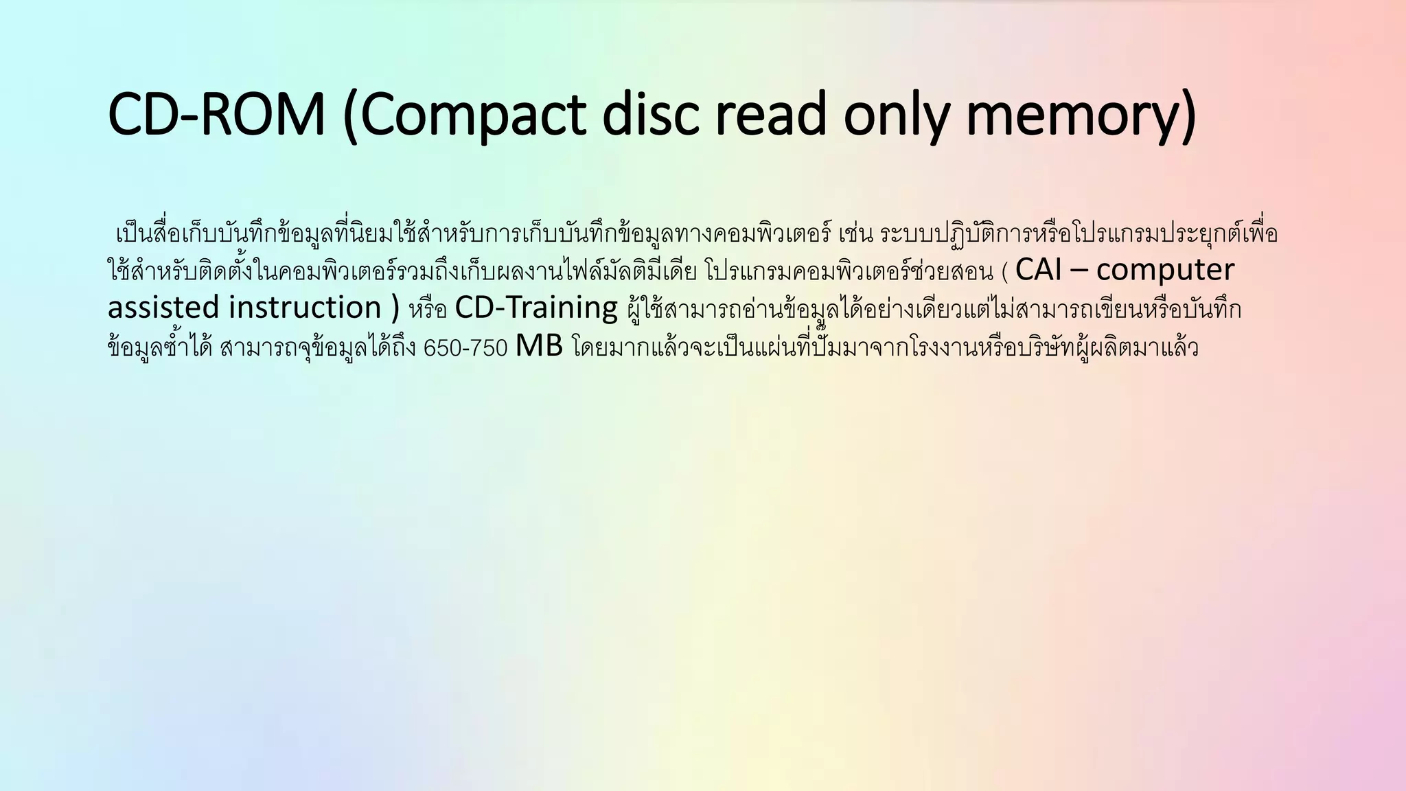CD-ROM (Compact disc read only memory)
เป็นสื่อเก็บบันทึกข้อมูลที่นิยมใช้สาหรับการเก็บบันทึกข้อมูลทางคอมพิวเตอร์ เช่น ระบบปฏิบัติการหรือโปรแกรมประยุกต์เพื่อ
ใช้สาหรับติดตั้งในคอมพิวเตอร์รวมถึงเก็บผลงานไฟล์มัลติมีเดีย โปรแกรมคอมพิวเตอร์ช่วยสอน ( CAI – computer
assisted instruction ) หรือ CD-Training ผู้ใช้สามารถอ่านข้อมูลได้อย่างเดียวแต่ไม่สามารถเขียนหรือบันทึก
ข้อมูลซ้าได้ สามารถจุข้อมูลได้ถึง 650-750 MB โดยมากแล้วจะเป็นแผ่นที่ปั๊มมาจากโรงงานหรือบริษัทผู้ผลิตมาแล้ว
 