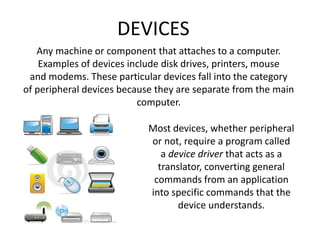 DEVICES
Any machine or component that attaches to a computer.
Examples of devices include disk drives, printers, mouse
and modems. These particular devices fall into the category
of peripheral devices because they are separate from the main
computer.
Most devices, whether peripheral
or not, require a program called
a device driver that acts as a
translator, converting general
commands from an application
into specific commands that the
device understands.
 