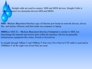 Straight cable are used to connect MDI and MDX devices. Straight Cable is
used to connect two dissimilar devices MDI and MDIX.
MDI– Medium Dependent Interface type of Ethernet port found on network devices, device
like end station, Ethernet card that inside our computer or laptop.
MDIX(or MDI-X) – Medium Dependent Interface Crossover is similar to MDI, but
interchange the transmit and receive pins within the interface. Device are generally
infrastructure equipment like router, Switch or firewall etc
In straight through 10Base-T and 100Base-T four wire (Two Pair) of UTP cable is used and in
1000Base-T all the eight wire (Four Pair) are used.
 