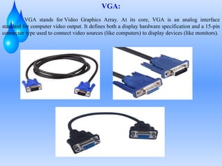 VGA:
VGA stands for Video Graphics Array. At its core, VGA is an analog interface
standard for computer video output. It defines both a display hardware specification and a 15-pin
connector type used to connect video sources (like computers) to display devices (like monitors).
 