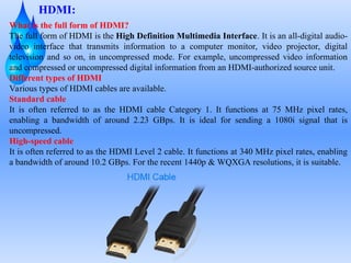 HDMI:
What is the full form of HDMI?
The full form of HDMI is the High Definition Multimedia Interface. It is an all-digital audio-
video interface that transmits information to a computer monitor, video projector, digital
television and so on, in uncompressed mode. For example, uncompressed video information
and compressed or uncompressed digital information from an HDMI-authorized source unit.
Different types of HDMI
Various types of HDMI cables are available.
Standard cable
It is often referred to as the HDMI cable Category 1. It functions at 75 MHz pixel rates,
enabling a bandwidth of around 2.23 GBps. It is ideal for sending a 1080i signal that is
uncompressed.
High-speed cable
It is often referred to as the HDMI Level 2 cable. It functions at 340 MHz pixel rates, enabling
a bandwidth of around 10.2 GBps. For the recent 1440p & WQXGA resolutions, it is suitable.
 