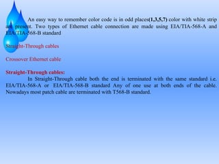 An easy way to remember color code is in odd places(1,3,5,7) color with white strip
are present. Two types of Ethernet cable connection are made using EIA/TIA-568-A and
EIA/TIA-568-B standard
Straight-Through cables
Crossover Ethernet cable
Straight-Through cables:
In Straight-Through cable both the end is terminated with the same standard i.e.
EIA/TIA-568-A or EIA/TIA-568-B standard Any of one use at both ends of the cable.
Nowadays most patch cable are terminated with T568-B standard.
 
