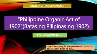 ARALING PANLIPUNAN 6
“Philippine Organic Act of
1902”(Batas ng Pilipinas ng 1902)
CG- AP6KDP-IIc-3
https://historyangphil.wordpress.com/2012/12/07/b
atas-cooper-o-batas-ng-1902/
 