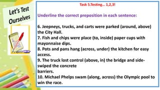 Task 5.Testing… 1,2,3!
Underline the correct preposition in each sentence:
6. Jeepneys, trucks, and carts were parked (around, above)
the City Hall.
7. Fish and chips were place (to, inside) paper cups with
mayonnaise dips.
8. Pots and pans hang (across, under) the kitchen for easy
access.
9. The truck lost control (above, in) the bridge and side-
swiped the concrete
barriers.
10. Michael Phelps swam (along, across) the Olympic pool to
win the race.
 