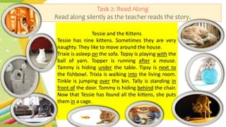 Task 2: Read Along
Read along silently as the teacher reads the story.
Tessie and the Kittens
Tessie has nine kittens. Sometimes they are very
naughty. They like to move around the house.
Trixie is asleep on the sofa. Topsy is playing with the
ball of yarn. Topper is running after a mouse.
Tammy is hiding under the table. Tipsy is next to
the fishbowl. Trixia is walking into the living room.
Tinkle is jumping over the bin. Tally is standing in
front of the door. Tommy is hiding behind the chair.
Now that Tessie has found all the kittens, she puts
them in a cage.
.
 