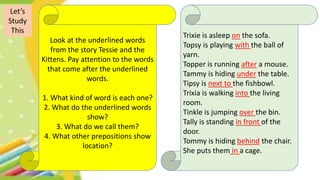Let’s
Study
This
Look at the underlined words
from the story Tessie and the
Kittens. Pay attention to the words
that come after the underlined
words.
1. What kind of word is each one?
2. What do the underlined words
show?
3. What do we call them?
4. What other prepositions show
location?
Trixie is asleep on the sofa.
Topsy is playing with the ball of
yarn.
Topper is running after a mouse.
Tammy is hiding under the table.
Tipsy is next to the fishbowl.
Trixia is walking into the living
room.
Tinkle is jumping over the bin.
Tally is standing in front of the
door.
Tommy is hiding behind the chair.
She puts them in a cage.
 