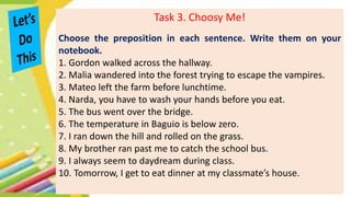 Task 3. Choosy Me!
Choose the preposition in each sentence. Write them on your
notebook.
1. Gordon walked across the hallway.
2. Malia wandered into the forest trying to escape the vampires.
3. Mateo left the farm before lunchtime.
4. Narda, you have to wash your hands before you eat.
5. The bus went over the bridge.
6. The temperature in Baguio is below zero.
7. I ran down the hill and rolled on the grass.
8. My brother ran past me to catch the school bus.
9. I always seem to daydream during class.
10. Tomorrow, I get to eat dinner at my classmate’s house.
 