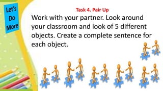 Task 4. Pair Up
Work with your partner. Look around
your classroom and look of 5 different
objects. Create a complete sentence for
each object.
 